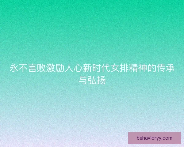 永不言败激励人心新时代女排精神的传承与弘扬