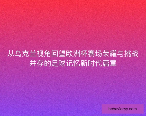 从乌克兰视角回望欧洲杯赛场荣耀与挑战并存的足球记忆新时代篇章