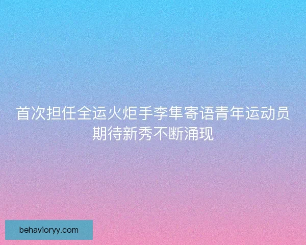 首次担任全运火炬手李隼寄语青年运动员期待新秀不断涌现