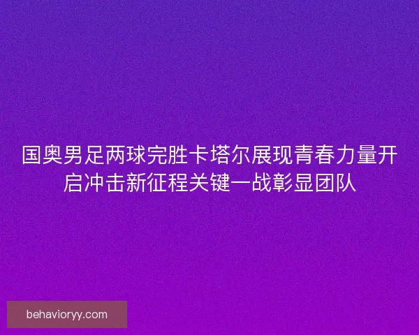 国奥男足两球完胜卡塔尔展现青春力量开启冲击新征程关键一战彰显团队