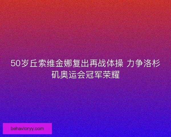 50岁丘索维金娜复出再战体操 力争洛杉矶奥运会冠军荣耀