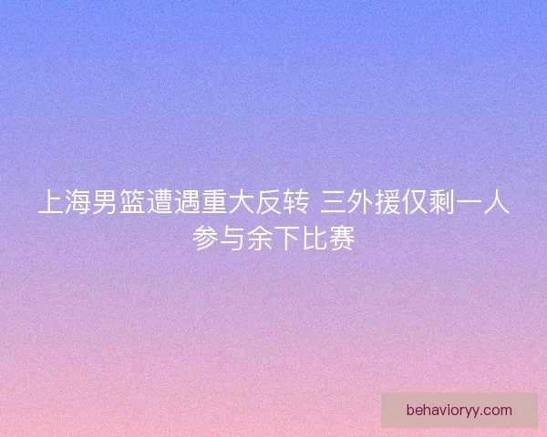 上海男篮遭遇重大反转 三外援仅剩一人参与余下比赛