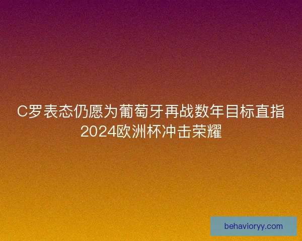 C罗表态仍愿为葡萄牙再战数年目标直指2024欧洲杯冲击荣耀