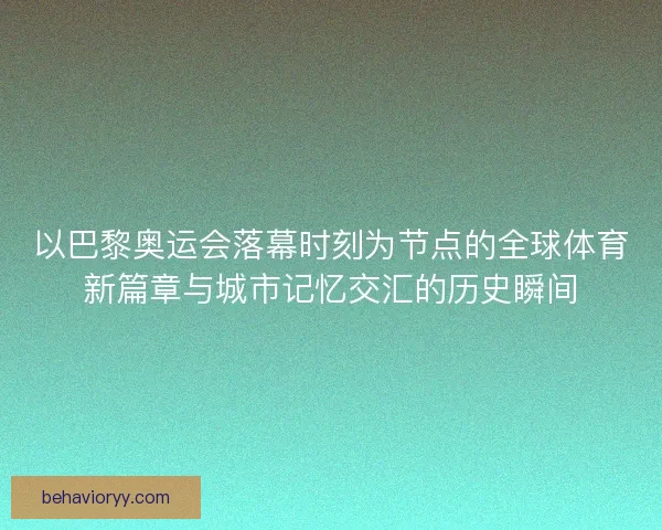 以巴黎奥运会落幕时刻为节点的全球体育新篇章与城市记忆交汇的历史瞬间