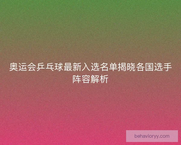 奥运会乒乓球最新入选名单揭晓各国选手阵容解析