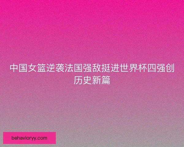 中国女篮逆袭法国强敌挺进世界杯四强创历史新篇