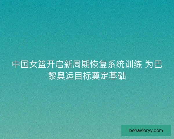 中国女篮开启新周期恢复系统训练 为巴黎奥运目标奠定基础