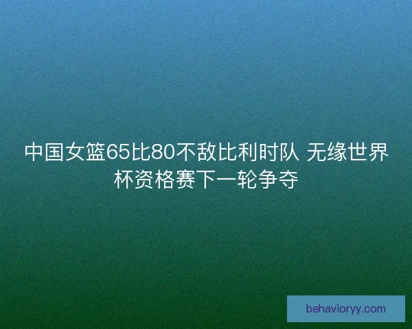 中国女篮65比80不敌比利时队 无缘世界杯资格赛下一轮争夺